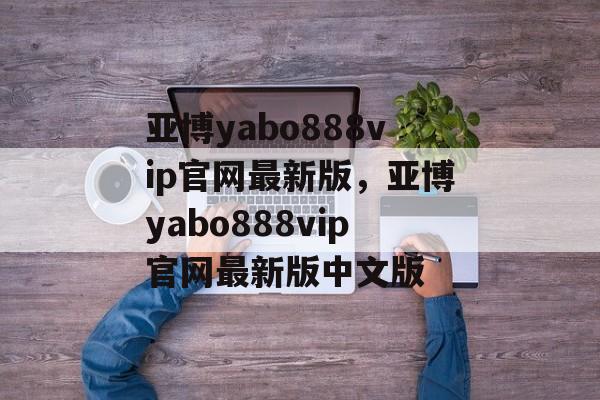 亚博yabo888vip官网最新版，亚博yabo888vip官网最新版中文版