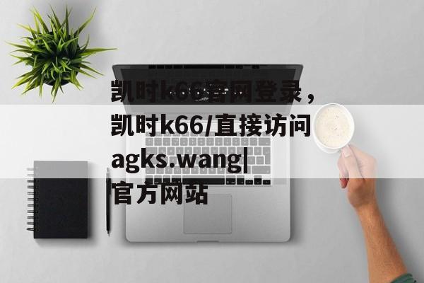 凯时k66官网登录，凯时k66/直接访问agks.wang|官方网站