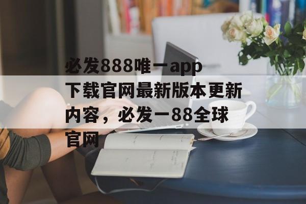 必发888唯一app下载官网最新版本更新内容，必发一88全球官网