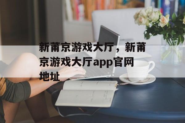 新莆京游戏大厅，新莆京游戏大厅app官网地址