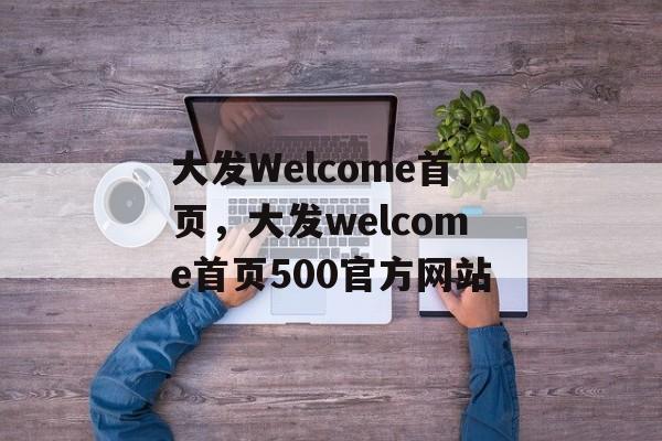 大发Welcome首页，大发welcome首页500官方网站