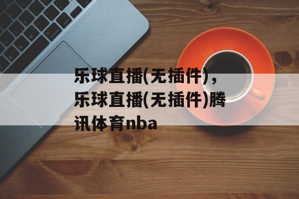 乐球直播(无插件)，乐球直播(无插件)腾讯体育nba