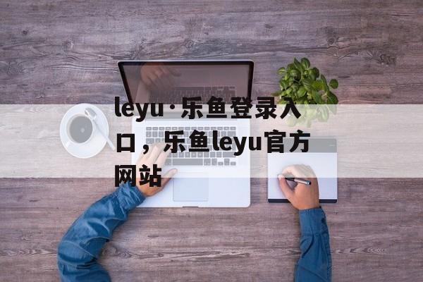 leyu·乐鱼登录入口，乐鱼leyu官方网站