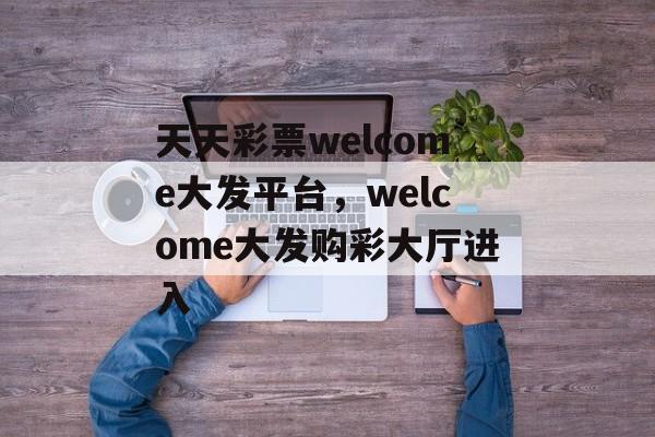 天天彩票welcome大发平台，welcome大发购彩大厅进入