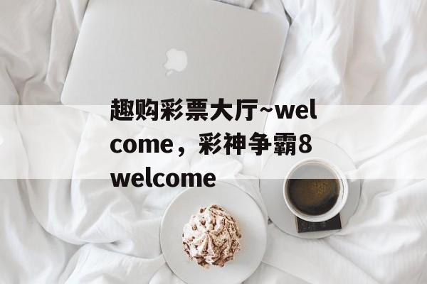 趣购彩票大厅～welcome，彩神争霸8welcome