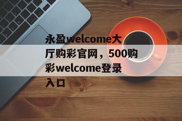 永盈welcome大厅购彩官网，500购彩welcome登录入口