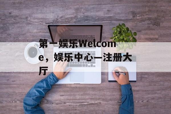 第一娱乐Welcome，娱乐中心—注册大厅