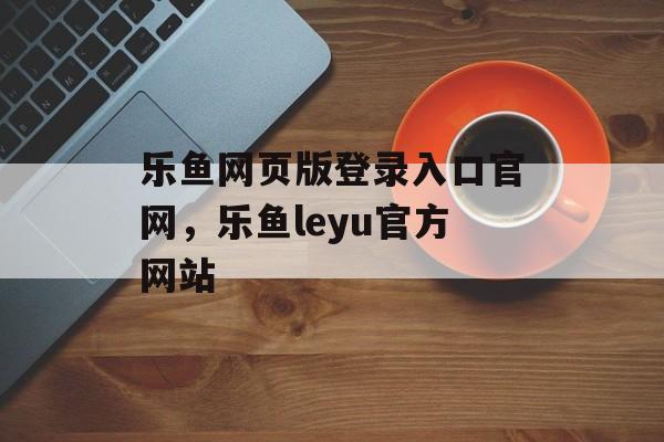 乐鱼网页版登录入口官网，乐鱼leyu官方网站