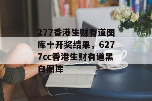 277香港生财有道图库十开奖结果，6277cc香港生财有道黑白图库