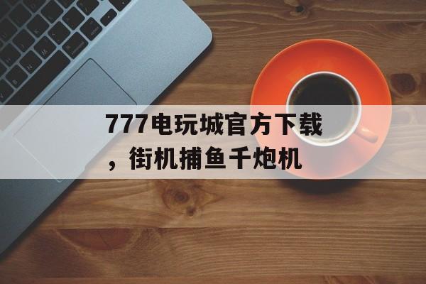 777电玩城官方下载，街机捕鱼千炮机