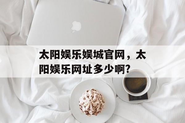 太阳娱乐娱城官网，太阳娱乐网址多少啊?