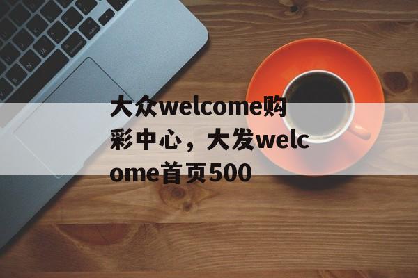 大众welcome购彩中心，大发welcome首页500